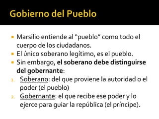  Marsilio entiende al “pueblo” como todo el
  cuerpo de los ciudadanos.
 El único soberano legítimo, es el pueblo.
 Sin embargo, el soberano debe distinguirse
  del gobernante:
1. Soberano: del que proviene la autoridad o el
   poder (el pueblo)
2. Gobernante: el que recibe ese poder y lo
   ejerce para guiar la república (el príncipe).
 
