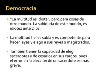    “La multitud es idiota”, pero para cosas de
    otro mundo. La sabiduría de este mundo, es
    idiotez ante Dios.

   La multitud fiel es sabia y es competente para
    hacer leyes y elegir a sus reyes o magistrados.

   También tienen la capacidad de elegir
    sacerdotes y de cesarlos en sus cargos, pues
    el error en la elección de un sacerdote es más
    grave.
 