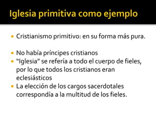    Cristianismo primitivo: en su forma más pura.

   No había príncipes cristianos
   “Iglesia” se refería a todo el cuerpo de fieles,
    por lo que todos los cristianos eran
    eclesiásticos
   La elección de los cargos sacerdotales
    correspondía a la multitud de los fieles.
 