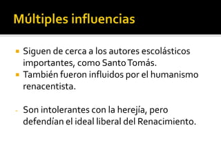    Siguen de cerca a los autores escolásticos
    importantes, como Santo Tomás.
   También fueron influidos por el humanismo
    renacentista.

-   Son intolerantes con la herejía, pero
    defendían el ideal liberal del Renacimiento.
 