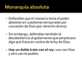    Defendían que el monarca tenía el poder
    absoluto en cuestiones temporales por
    concesión de Dios (por derecho divino).

   Sin embargo, defendían también la
    desobediencia al gobernante que perpetuara
    algo que fuera en contra de la ley de Dios.

   Hay un doble trato con el rey: uno con Dios
    y otro con el pueblo.
 
