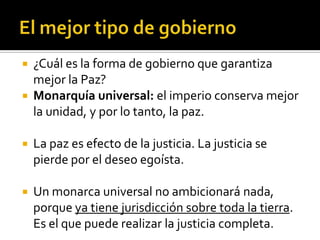  ¿Cuál es la forma de gobierno que garantiza
  mejor la Paz?
 Monarquía universal: el imperio conserva mejor
  la unidad, y por lo tanto, la paz.

   La paz es efecto de la justicia. La justicia se
    pierde por el deseo egoísta.

   Un monarca universal no ambicionará nada,
    porque ya tiene jurisdicción sobre toda la tierra.
    Es el que puede realizar la justicia completa.
 