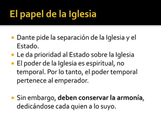    Dante pide la separación de la Iglesia y el
    Estado.
   Le da prioridad al Estado sobre la Iglesia
   El poder de la Iglesia es espiritual, no
    temporal. Por lo tanto, el poder temporal
    pertenece al emperador.

   Sin embargo, deben conservar la armonía,
    dedicándose cada quien a lo suyo.
 
