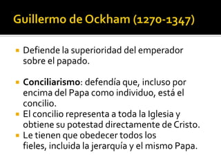    Defiende la superioridad del emperador
    sobre el papado.

   Conciliarismo: defendía que, incluso por
    encima del Papa como individuo, está el
    concilio.
   El concilio representa a toda la Iglesia y
    obtiene su potestad directamente de Cristo.
   Le tienen que obedecer todos los
    fieles, incluida la jerarquía y el mismo Papa.
 