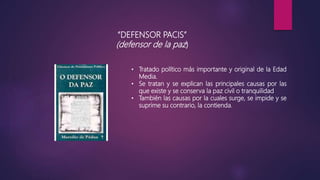 “DEFENSOR PACIS”
(defensor de la paz)
• Tratado político más importante y original de la Edad
Media.
• Se tratan y se explican las principales causas por las
que existe y se conserva la paz civil o tranquilidad
• También las causas por la cuales surge, se impide y se
suprime su contrario, la contienda.
 