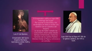 Luis IV de Baviera
Juan XXII fue el Papa Nº 196 de
la Iglesia católica, de 1316 a
1334.
Emperador del Sacro
Imperio Romano
Germánico entre 1328 y
1347.
El Emperador califica a Juan XXII
“enemigo de la paz”
Por suscitar la discordia y los
escándalos en Italia e incitar a la
rebelión de los súbditos del
Imperio
Le acusa de haber violado las
costumbres observadas desde
tiempo inmemorial y hasta los
“cánones de los Santos Padres”,
Declara hereje al Papa y convoca a
un concilio.
 