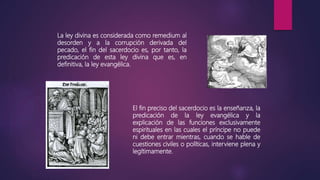 La ley divina es considerada como remedium al
desorden y a la corrupción derivada del
pecado, el fin del sacerdocio es, por tanto, la
predicación de esta ley divina que es, en
definitiva, la ley evangélica.
El fin preciso del sacerdocio es la enseñanza, la
predicación de la ley evangélica y la
explicación de las funciones exclusivamente
espirituales en las cuales el príncipe no puede
ni debe entrar mientras, cuando se hable de
cuestiones civiles o políticas, interviene plena y
legítimamente.
 