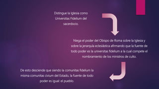 Distingue la Iglesia como
Universitas Fidelium del
sacerdocio.
Niega el poder del Obispo de Roma sobre la Iglesia y
sobre la jerarquía eclesiástica afirmando que la fuente de
todo poder es la universitas fidelium a la cual compete el
nombramiento de los ministros de culto.
De esto desciende que siendo la comunitas fidelium la
misma comunitas civium del Estado, la fuente de todo
poder es igual: el pueblo.
 