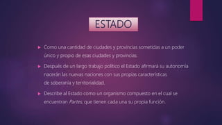 ESTADO
 Como una cantidad de ciudades y provincias sometidas a un poder
único y propio de esas ciudades y provincias.
 Después de un largo trabajo político el Estado afirmará su autonomía
nacerán las nuevas naciones con sus propias características
de soberanía y territorialidad.
 Describe al Estado como un organismo compuesto en el cual se
encuentran Partes, que tienen cada una su propia función.
 