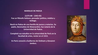 MARSILIO DE PADUA
(1275-80 - 1342-43)
Fue un filósofo italiano, pensador político, médico y
teólogo.
Nació en Padua de una familia de jueces y notarios. Su
padre, Bonmatteo de Maianardini, fue notario de la
Universidad de Padua.
Completó sus estudios en la universidad de París en la
facultad de artes, rector en el 1313.
En París conoció a Guillermo de Ockham y Giovanni
Jandun;
 