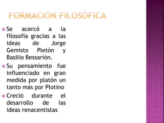  Se acercó a la 
filosofía gracias a las 
ideas de Jorge 
Gemisto Pletón y 
Basilio Bessarión. 
 Su pensamiento fue 
influenciado en gran 
medida por platón un 
tanto más por Plotino 
 Creció durante el 
desarrollo de las 
ideas renacentistas 
 