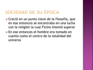  Creció en un punto clave de la filosofía, que 
en ese entonces se encontraba en una lucha 
con la religión la cual Ficino intentó superar 
 En ese entonces el hombre era tomado en 
cuento como el centro de la totalidad del 
universo 
 