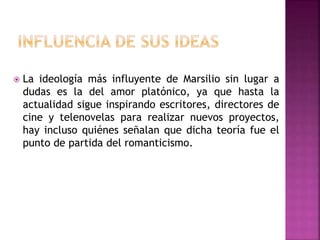  La ideología más influyente de Marsilio sin lugar a 
dudas es la del amor platónico, ya que hasta la 
actualidad sigue inspirando escritores, directores de 
cine y telenovelas para realizar nuevos proyectos, 
hay incluso quiénes señalan que dicha teoría fue el 
punto de partida del romanticismo. 
