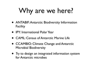 Why are we here?
•   ANTABIF: Antarctic Biodiversity Information
    Facility
•   IPY: International Polar Year
•   CAML: Census of Antarctic Marine Life
•   CCAMBIO: Climate Change and Antarctic
    Microbial Biodiversity
•   Try to design an integrated information system
    for Antarctic microbes
 