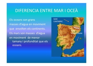 DIFERENCIA ENTRE MAR I OCEÀ
Els oceans son grans
masses d’aigua en moviment
que envolten els continents.
Els mars son mass...