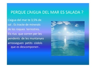 PERQUE L’AIGUA DEL MAR ES SALADA ?
L’aigua del mar te 3,5% de
sal . Es tracte de minerals
de les roques terrestres.
Els rius que corren per lesEls rius que corren per les
pendents de les muntanyes
arrosseguen petits còdols
que es descomponen .
 