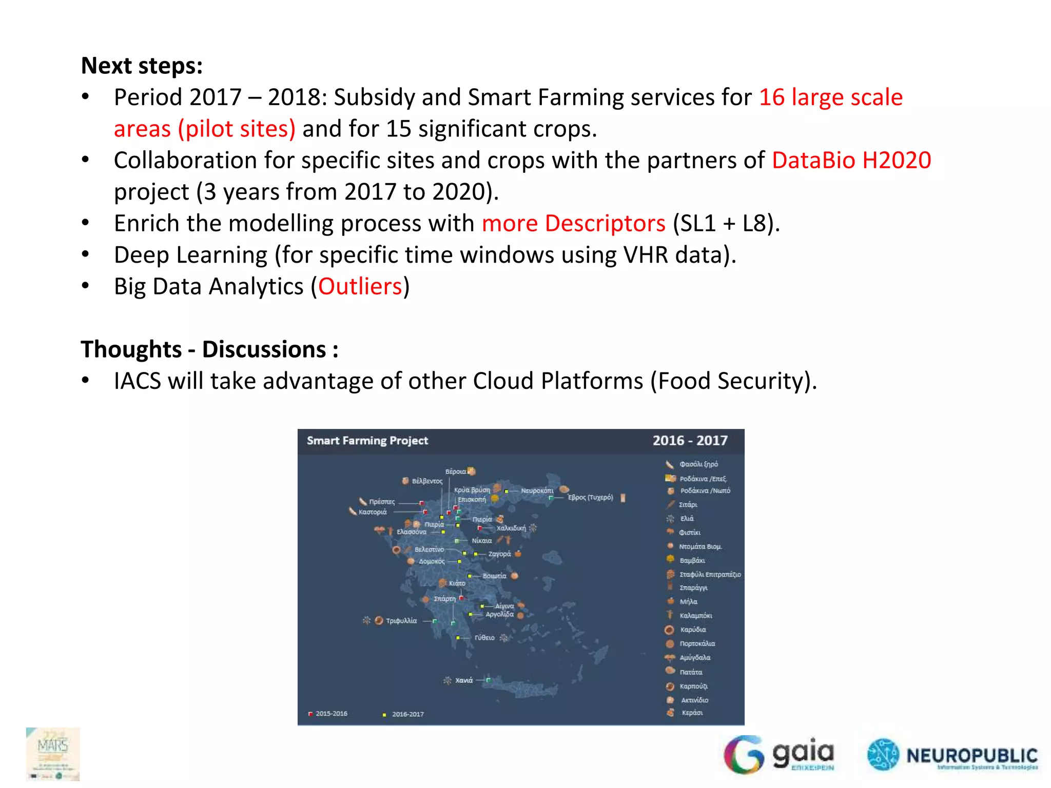 Next steps:
• Period 2017 – 2018: Subsidy and Smart Farming services for 16 large scale
areas (pilot sites) and for 15 significant crops.
• Collaboration for specific sites and crops with the partners of DataBio H2020
project (3 years from 2017 to 2020).
• Enrich the modelling process with more Descriptors (SL1 + L8).
• Deep Learning (for specific time windows using VHR data).
• Big Data Analytics (Outliers)
Thoughts - Discussions :
• IACS will take advantage of other Cloud Platforms (Food Security).
 