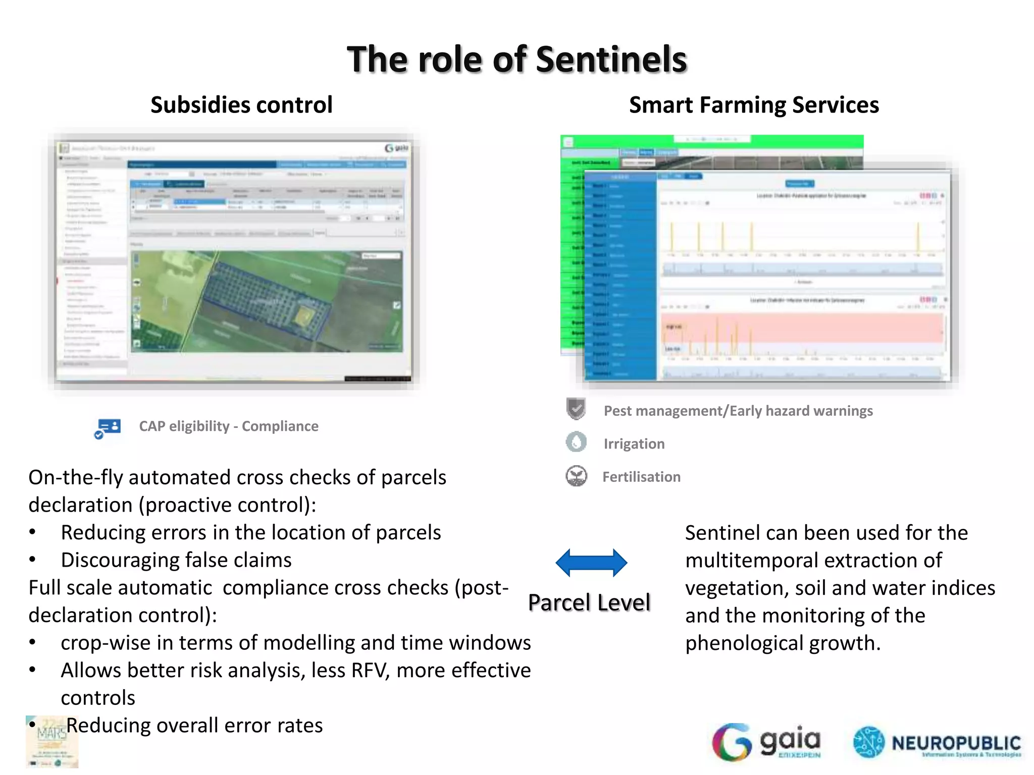 Subsidies control Smart Farming Services
The role of Sentinels
On-the-fly automated cross checks of parcels
declaration (proactive control):
• Reducing errors in the location of parcels
• Discouraging false claims
Full scale automatic compliance cross checks (post-
declaration control):
• crop-wise in terms of modelling and time
windows
• Allows better risk analysis, less RFV, more
effective controls
• Reducing overall error rates
Pest management/Early hazard warnings
Irrigation
Fertilisation
CAP eligibility - Compliance
Sentinel can been used for the
multitemporal extraction of
vegetation, soil and water indices and
the monitoring of the phenological
growth.
Parcel Level
 