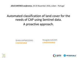 Automated classification of land cover for the
needs of CAP using Sentinel data.
A proactive approach.
PanagiotisILIAS(NP)
p_ilias@neuropublic.gr
DimitrisKAPNIAS(GAIA)
d_kapnias@c-gaia.gr
22nd CAP/IACS conference, 24-25 November 2016, Lisbon - Portugal
 