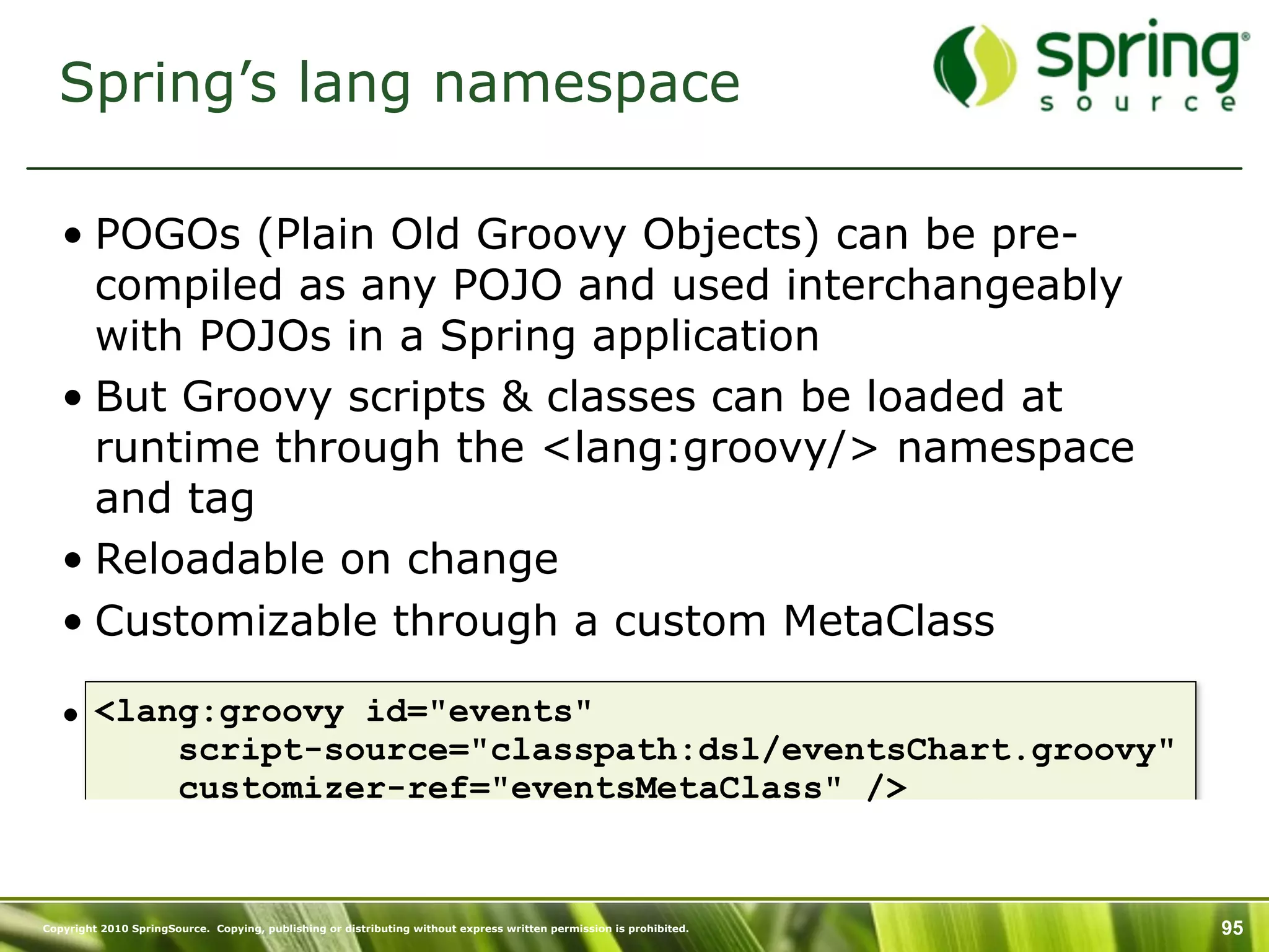Spring’s lang namespace

   • POGOs (Plain Old Groovy Objects) can be pre-
     compiled as any POJO and used interchangeably
     with POJOs in a Spring application
   • But Groovy scripts & classes can be loaded at
     runtime through the <lang:groovy/> namespace
     and tag
   • Reloadable on change
   • Customizable through a custom MetaClass

   • <lang:groovy id="events"
         script-source="classpath:dsl/eventsChart.groovy"
         customizer-ref="eventsMetaClass" />


Copyright 2010 SpringSource. Copying, publishing or distributing without express written permission is prohibited.   95
 