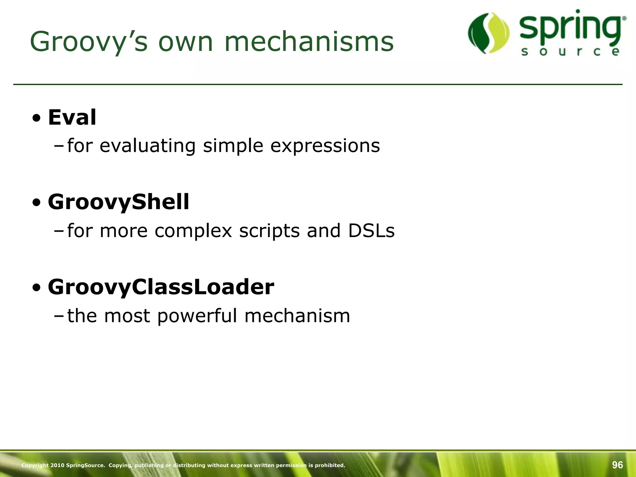 Groovy’s own mechanisms

   • Eval
           – for evaluating simple expressions


   • GroovyShell
           – for more complex scripts and DSLs


   • GroovyClassLoader
           – the most powerful mechanism




Copyright 2010 SpringSource. Copying, publishing or distributing without express written permission is prohibited.   96
 