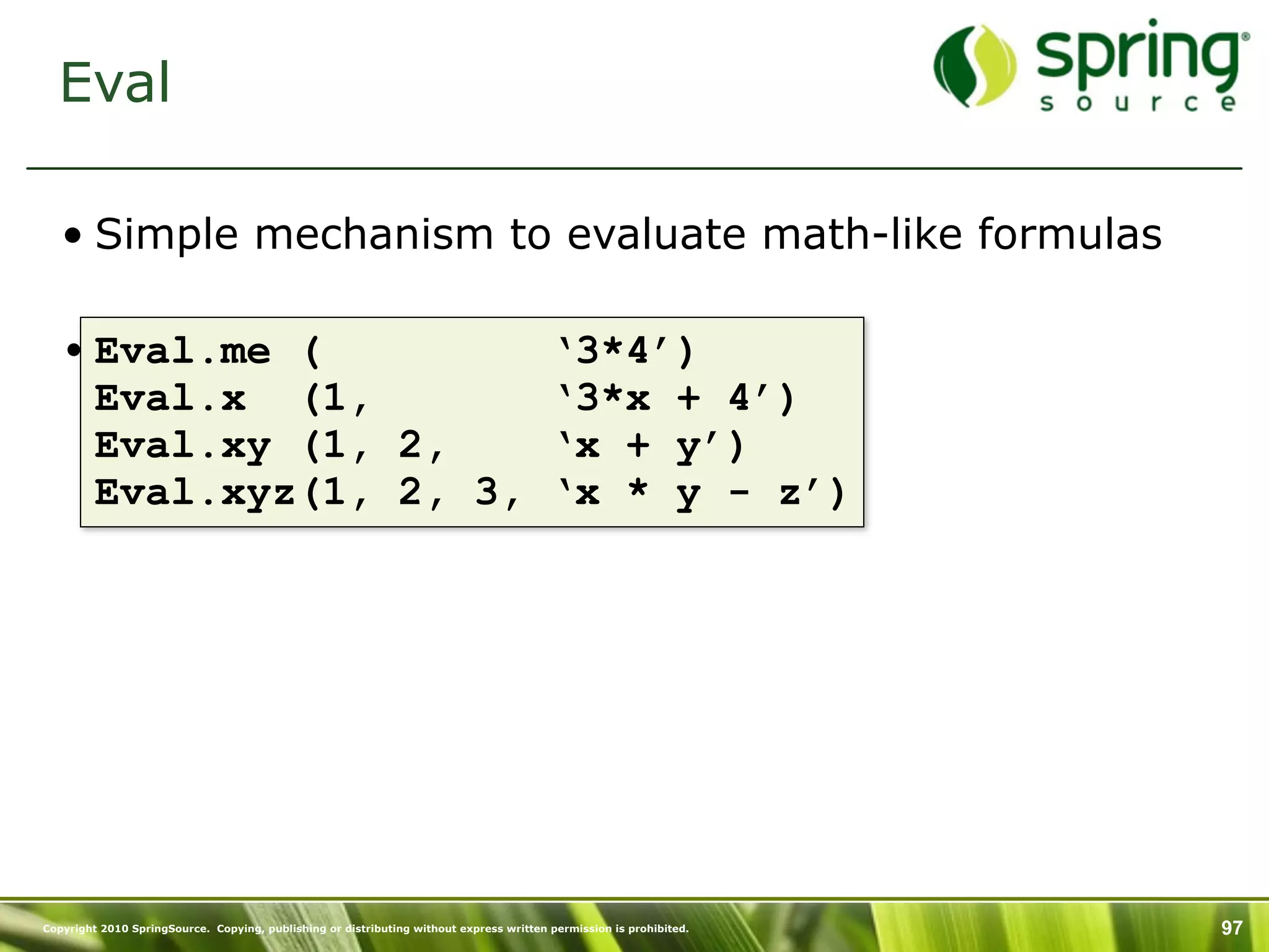 Eval

   • Simple mechanism to evaluate math-like formulas

   • Eval.me (                                                                           ‘3*4’)
     Eval.x (1,                                                                          ‘3*x + 4’)
     Eval.xy (1, 2,                                                                      ‘x + y’)
     Eval.xyz(1, 2, 3,                                                                   ‘x * y - z’)




Copyright 2010 SpringSource. Copying, publishing or distributing without express written permission is prohibited.   97
 