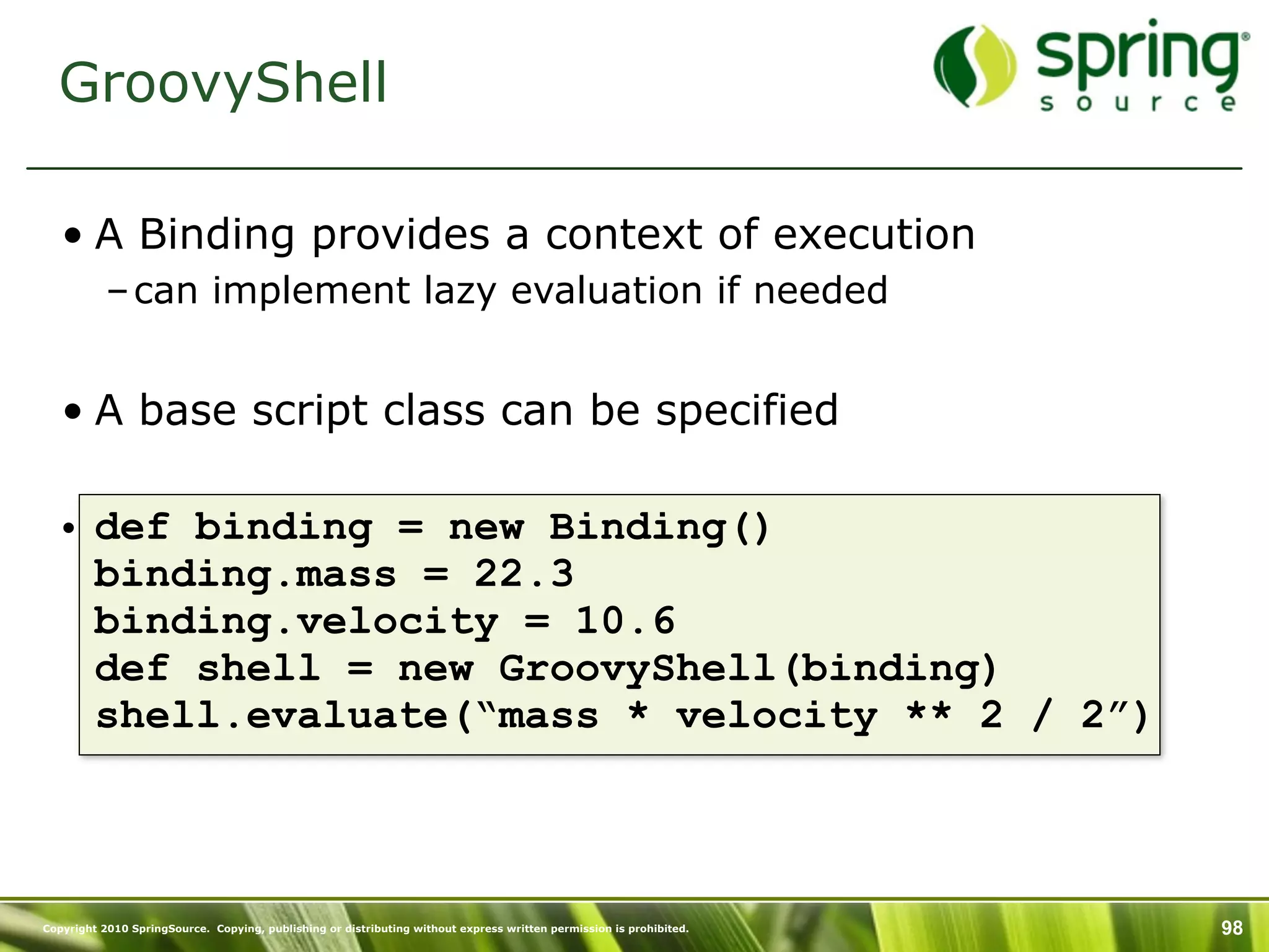 GroovyShell

   • A Binding provides a context of execution
           – can implement lazy evaluation if needed


   • A base script class can be specified

   • def binding = new Binding()
     binding.mass = 22.3
     binding.velocity = 10.6
     def shell = new GroovyShell(binding)
     shell.evaluate(“mass * velocity ** 2 / 2”)



Copyright 2010 SpringSource. Copying, publishing or distributing without express written permission is prohibited.   98
 