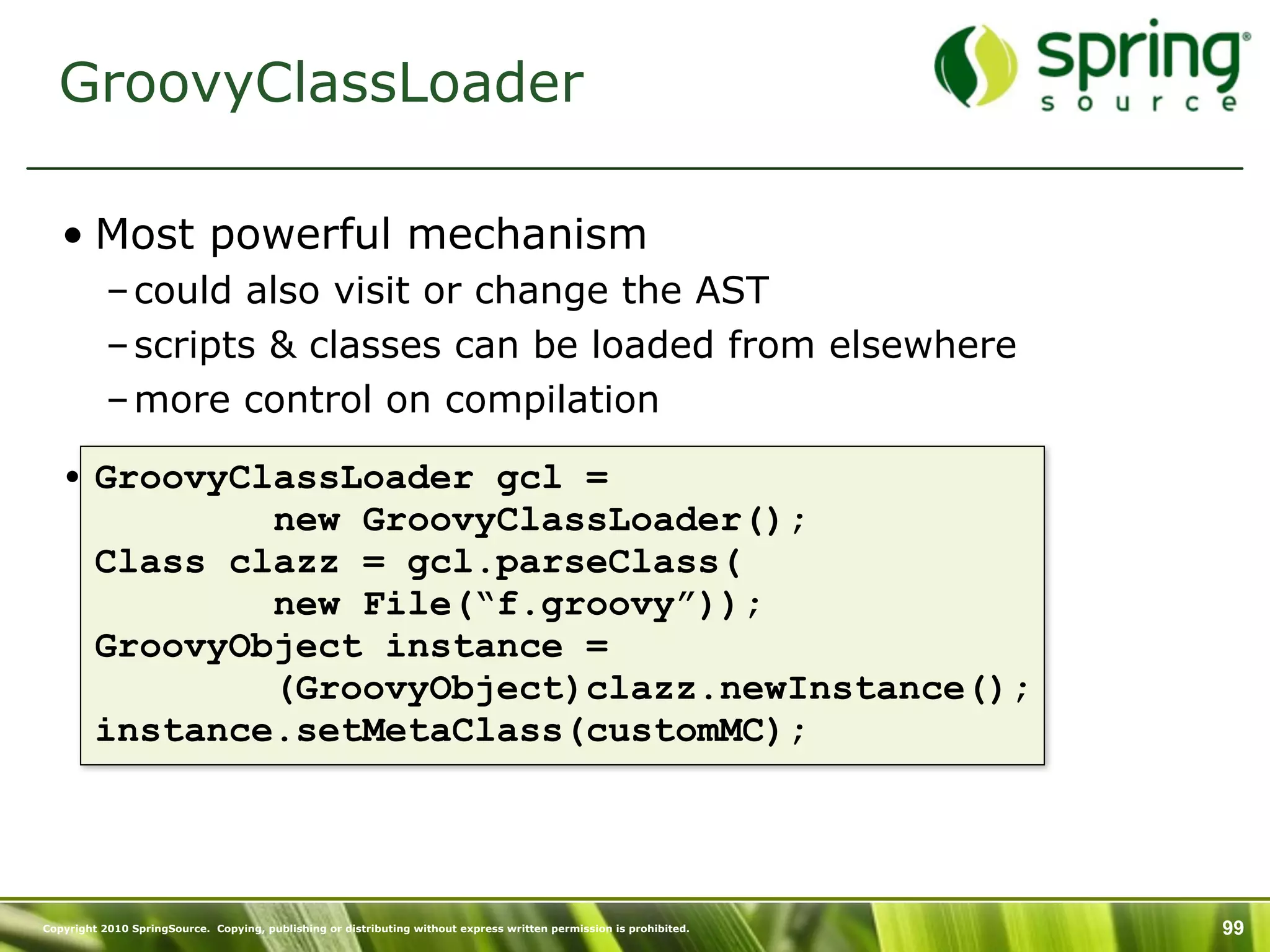 GroovyClassLoader

   • Most powerful mechanism
           – could also visit or change the AST
           – scripts & classes can be loaded from elsewhere
           – more control on compilation

   • GroovyClassLoader gcl =
             new GroovyClassLoader();
     Class clazz = gcl.parseClass(
             new File(“f.groovy”));
     GroovyObject instance =
             (GroovyObject)clazz.newInstance();
     instance.setMetaClass(customMC);




Copyright 2010 SpringSource. Copying, publishing or distributing without express written permission is prohibited.   99
 