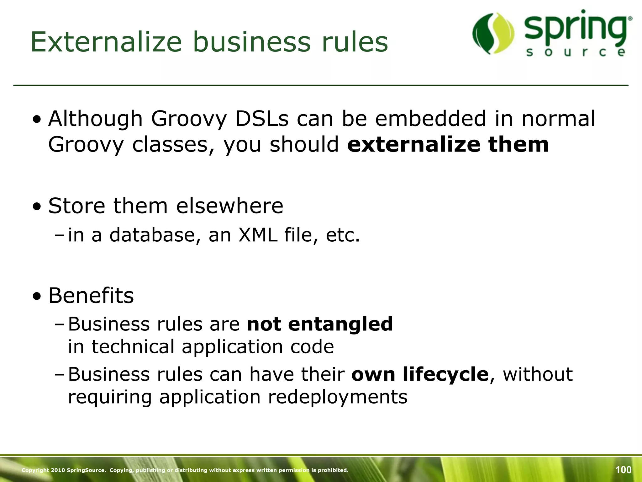 Externalize business rules

   • Although Groovy DSLs can be embedded in normal
     Groovy classes, you should externalize them

   • Store them elsewhere
           – in a database, an XML file, etc.


   • Benefits
           – Business rules are not entangled
             in technical application code
           – Business rules can have their own lifecycle, without
             requiring application redeployments


Copyright 2010 SpringSource. Copying, publishing or distributing without express written permission is prohibited.   100
 