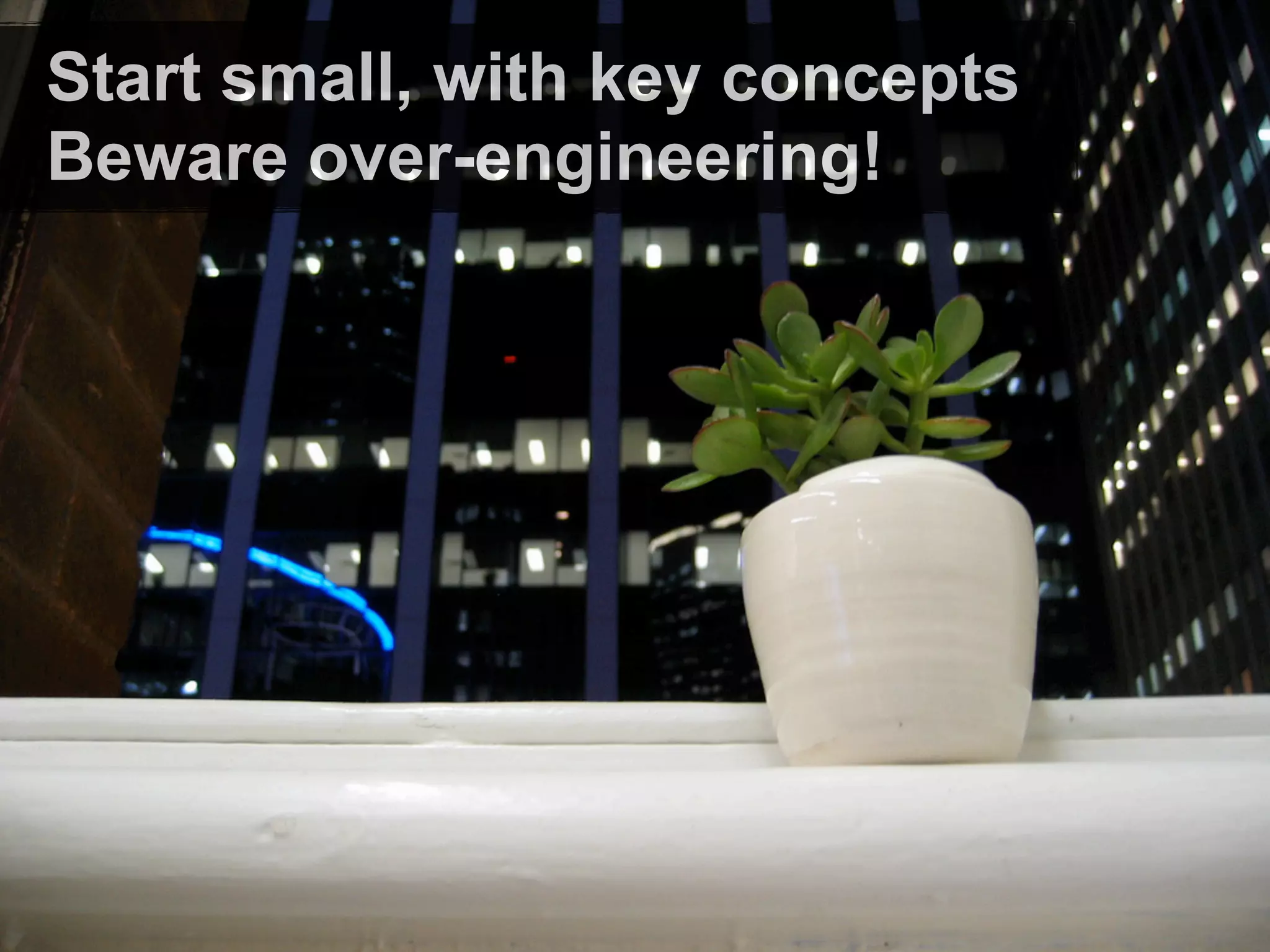 Start small, with key concepts
Beware over-engineering!
 