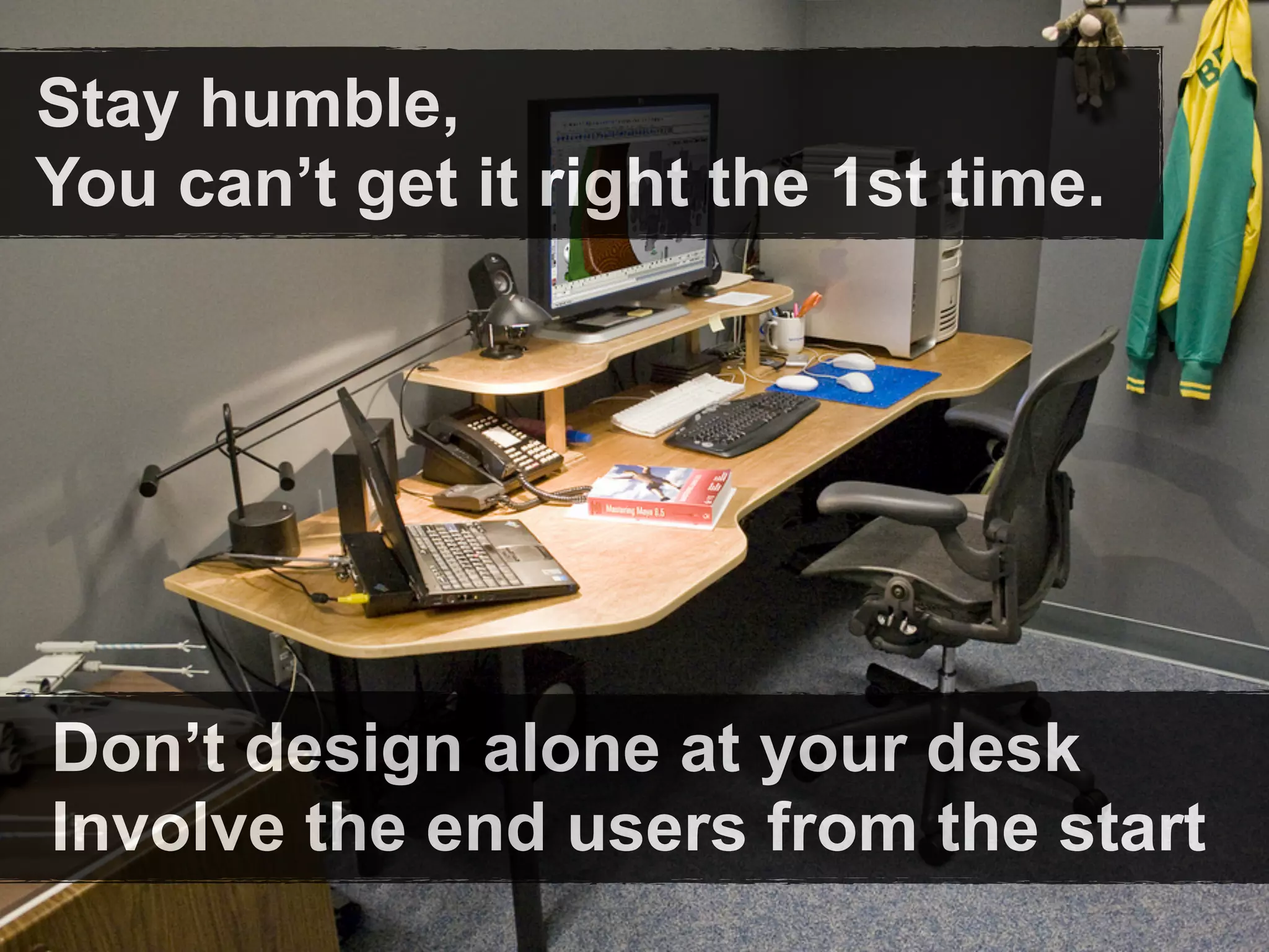 Stay humble,
You can’t get it right the 1st time.




Don’t design alone at your desk
Involve the end users from the start
 