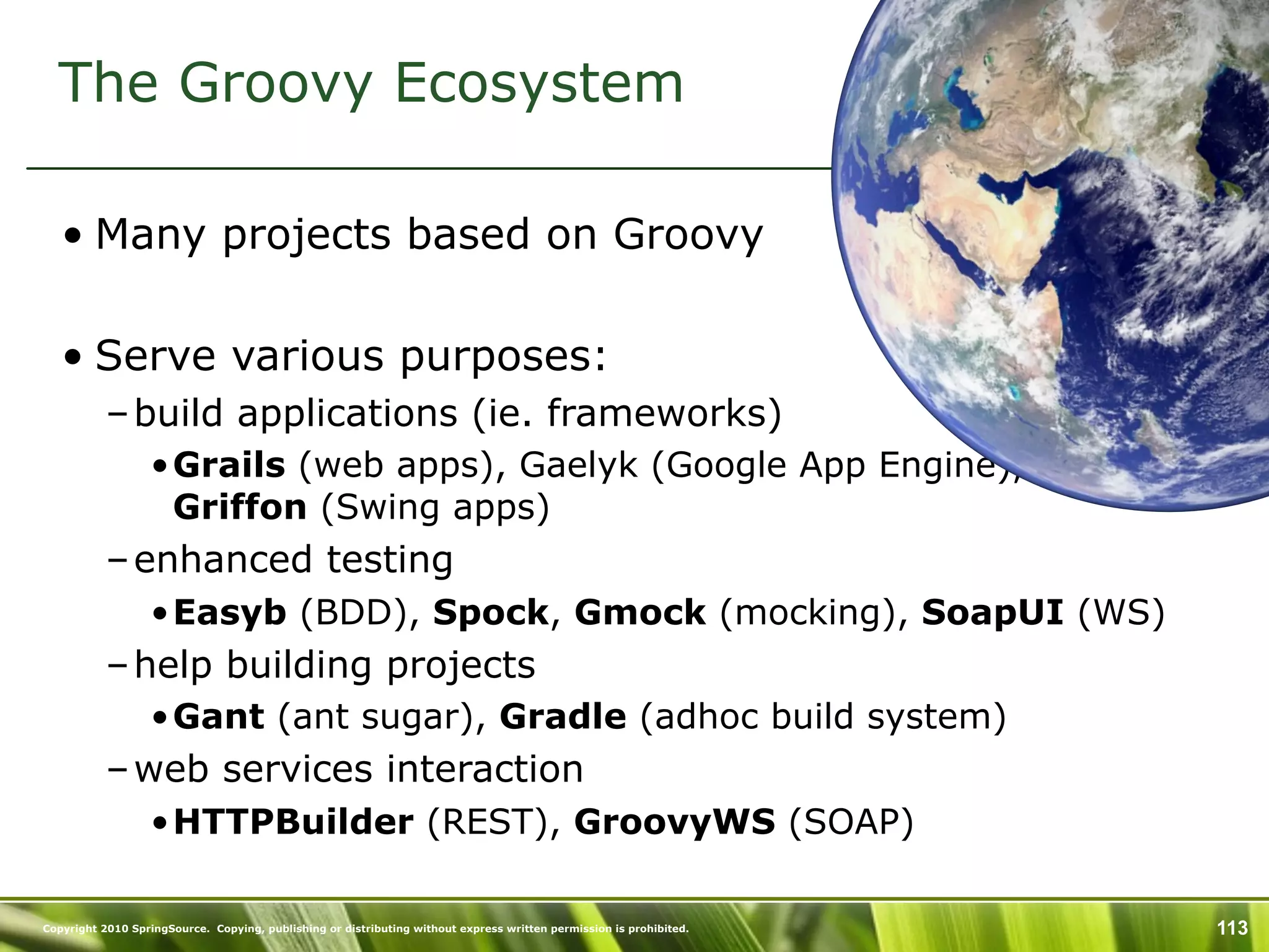 The Groovy Ecosystem

   • Many projects based on Groovy

   • Serve various purposes:
           – build applications (ie. frameworks)
                  •Grails (web apps), Gaelyk (Google App Engine),
                   Griffon (Swing apps)
           – enhanced testing
                  •Easyb (BDD), Spock, Gmock (mocking), SoapUI (WS)
           – help building projects
                  •Gant (ant sugar), Gradle (adhoc build system)
           – web services interaction
                  •HTTPBuilder (REST), GroovyWS (SOAP)

Copyright 2010 SpringSource. Copying, publishing or distributing without express written permission is prohibited.   113
 