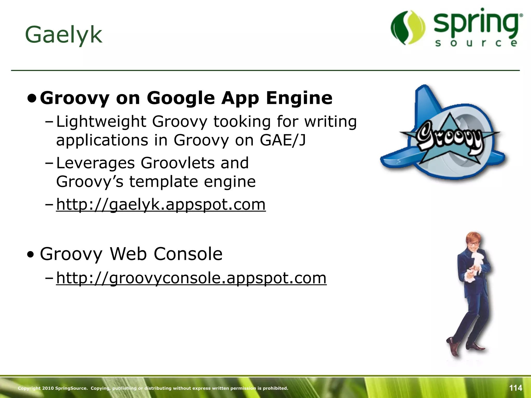 Gaelyk

   •Groovy on Google App Engine
           – Lightweight Groovy tooking for writing
             applications in Groovy on GAE/J
           – Leverages Groovlets and
             Groovy’s template engine
           – http://gaelyk.appspot.com


   • Groovy Web Console
           – http://groovyconsole.appspot.com




Copyright 2010 SpringSource. Copying, publishing or distributing without express written permission is prohibited.   114
 