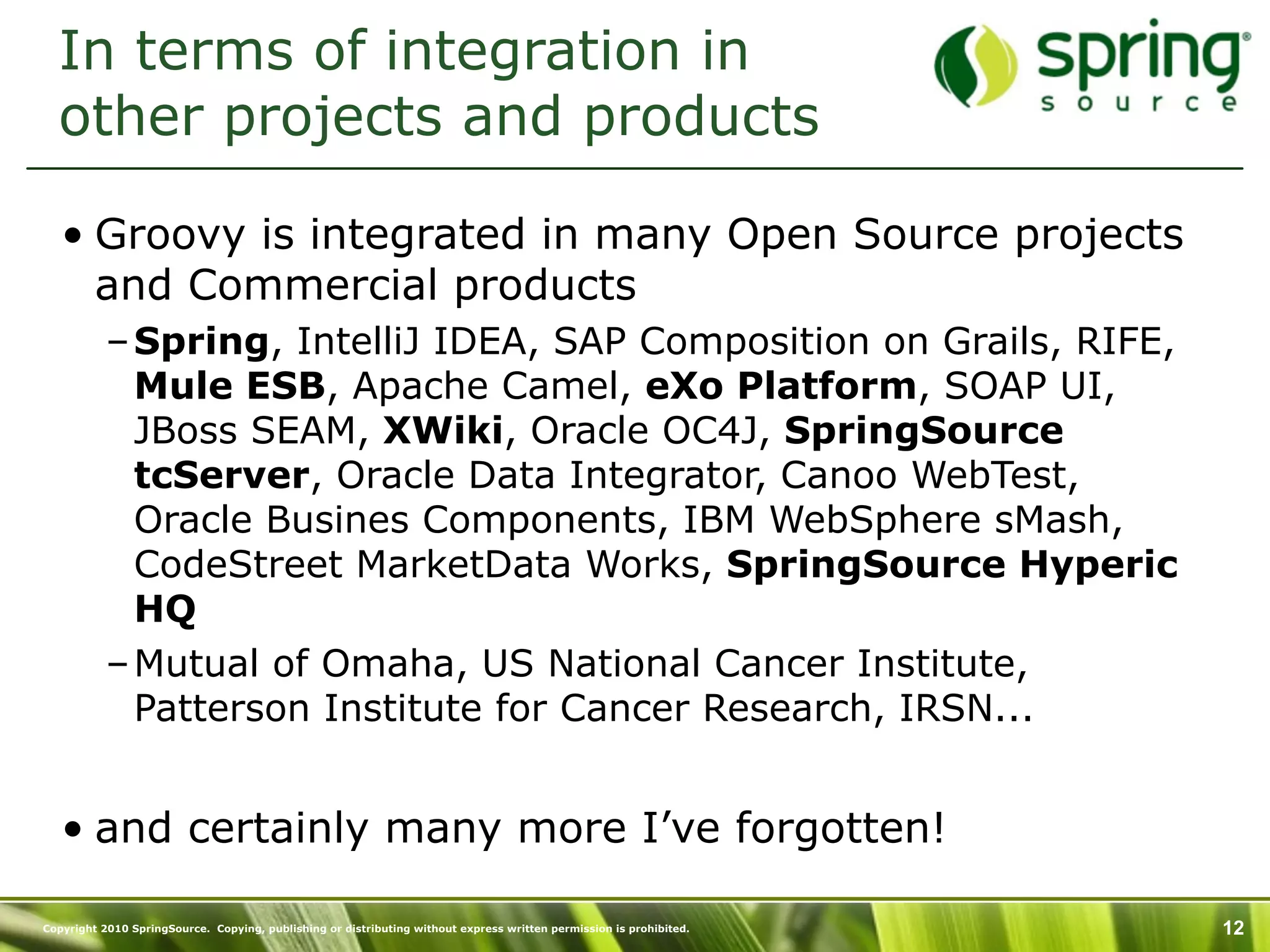 In terms of integration in
  other projects and products

   • Groovy is integrated in many Open Source projects
     and Commercial products
           – Spring, IntelliJ IDEA, SAP Composition on Grails, RIFE,
             Mule ESB, Apache Camel, eXo Platform, SOAP UI,
             JBoss SEAM, XWiki, Oracle OC4J, SpringSource
             tcServer, Oracle Data Integrator, Canoo WebTest,
             Oracle Busines Components, IBM WebSphere sMash,
             CodeStreet MarketData Works, SpringSource Hyperic
             HQ
           – Mutual of Omaha, US National Cancer Institute,
             Patterson Institute for Cancer Research, IRSN...


   • and certainly many more I’ve forgotten!

Copyright 2010 SpringSource. Copying, publishing or distributing without express written permission is prohibited.   12
 
