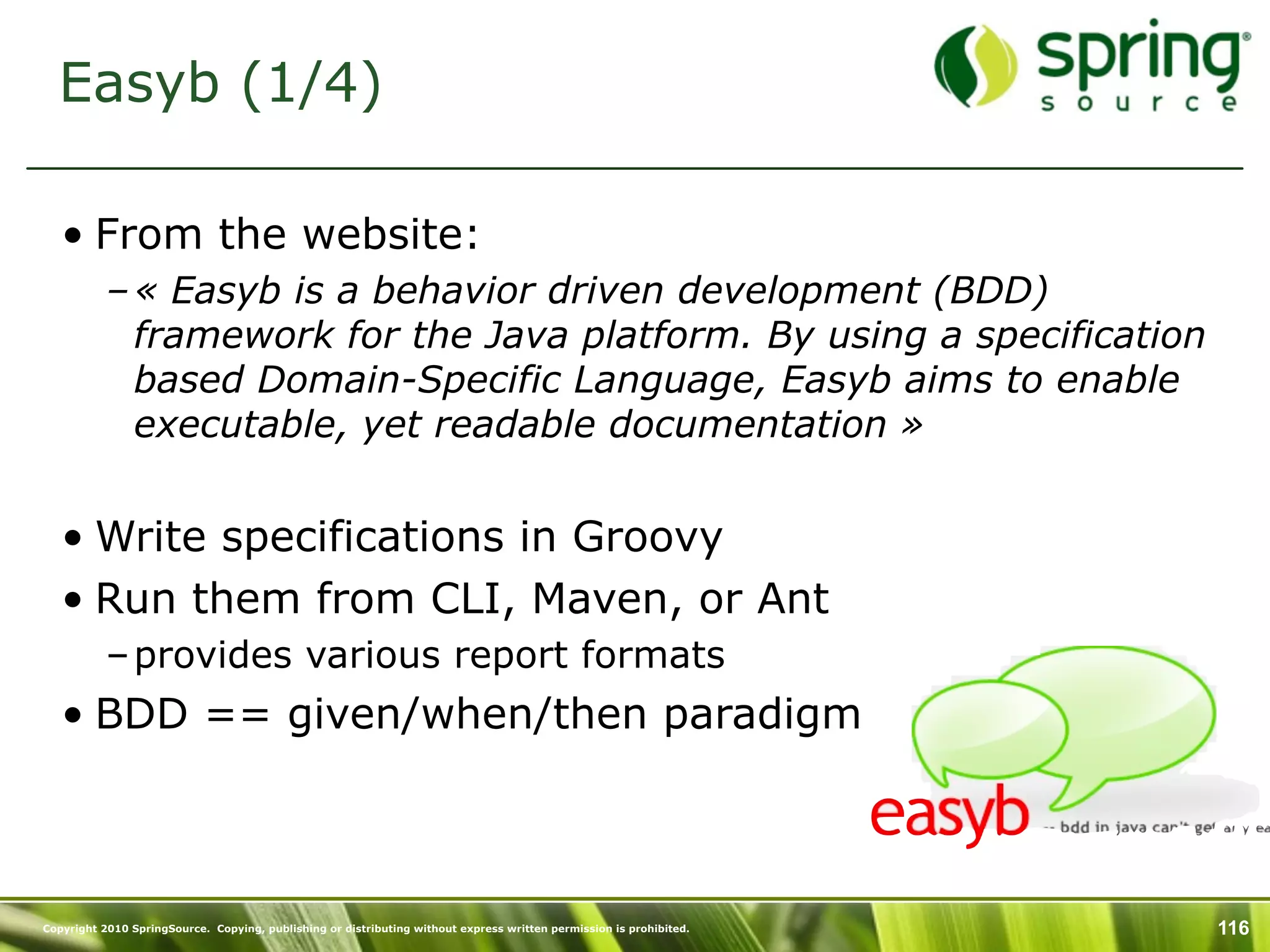 Easyb (1/4)

   • From the website:
           – « Easyb is a behavior driven development (BDD)
             framework for the Java platform. By using a specification
             based Domain-Specific Language, Easyb aims to enable
             executable, yet readable documentation »


   • Write specifications in Groovy
   • Run them from CLI, Maven, or Ant
           – provides various report formats
   • BDD == given/when/then paradigm



Copyright 2010 SpringSource. Copying, publishing or distributing without express written permission is prohibited.   116
 