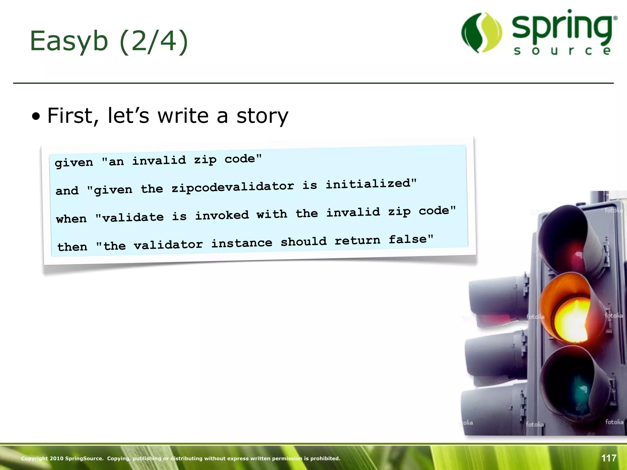 Easyb (2/4)

   • First, let’s write a story

           given "an invalid zip code"
                                                  itialized"
            and "given the zipcodevalidator is in
                                                     lid zip code"
            wh en "validate is invoked with the inva
                                                return false"
            then "the validator instance should




Copyright 2010 SpringSource. Copying, publishing or distributing without express written permission is prohibited.   117
 
