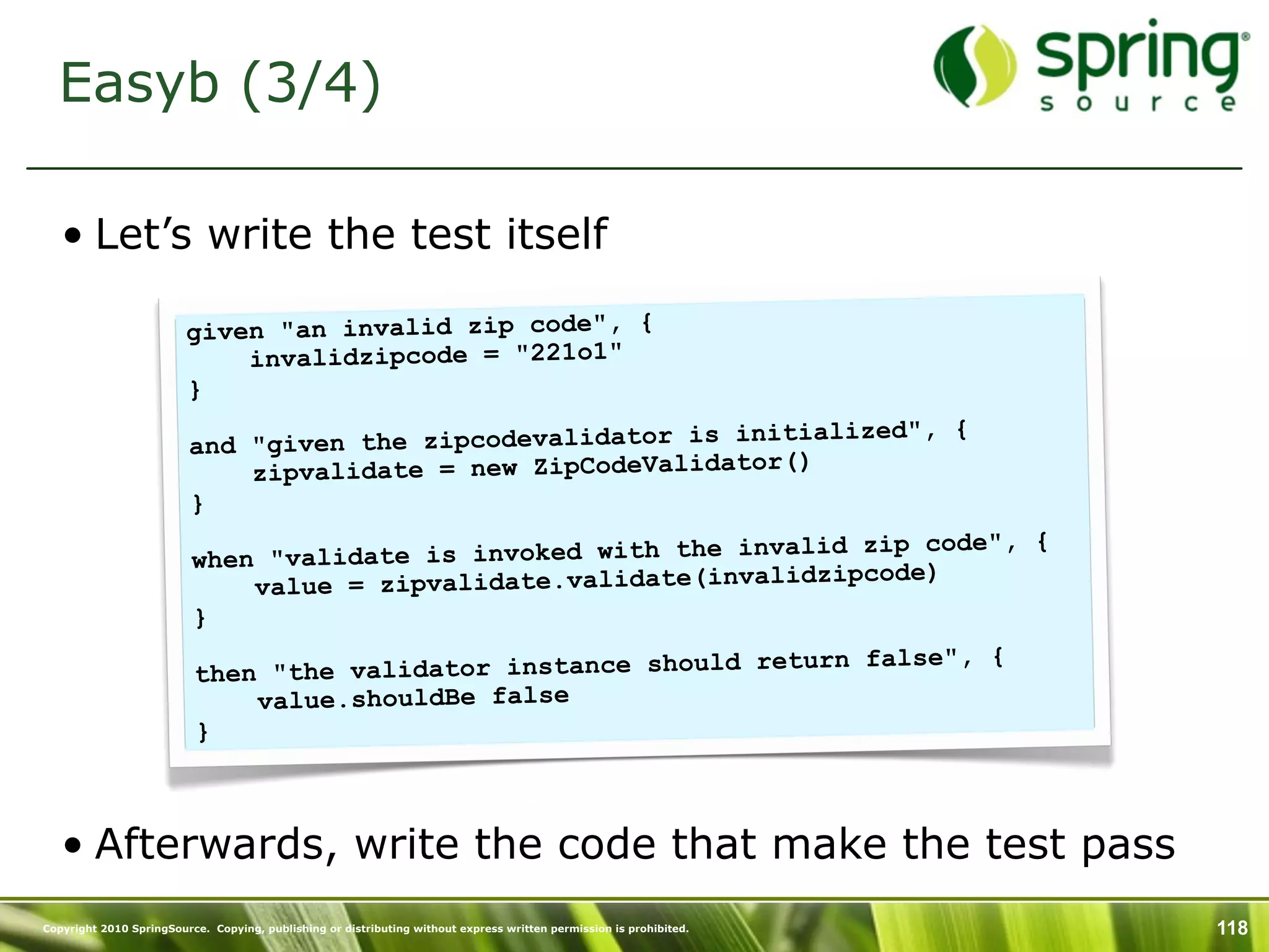 Easyb (3/4)

   • Let’s write the test itself

                         given "an invalid zip code", {
                             invalidzipcode = "221o1"
                         }
                                                                        d", {
                         and "giv en the zipcodevalidator is initialize
                             zipvalidate = new ZipCodeValidator()
                         }
                                                                         p code", {
                          when "val idate is invoked with the invalid zi
                                                                      pcode)
                              va lue = zipvalidate.validate(invalidzi
                          }
                                                                           e", {
                          then "the  validator instance should return fals
                              value.shouldBe false
                          }



   • Afterwards, write the code that make the test pass
Copyright 2010 SpringSource. Copying, publishing or distributing without express written permission is prohibited.   118
 