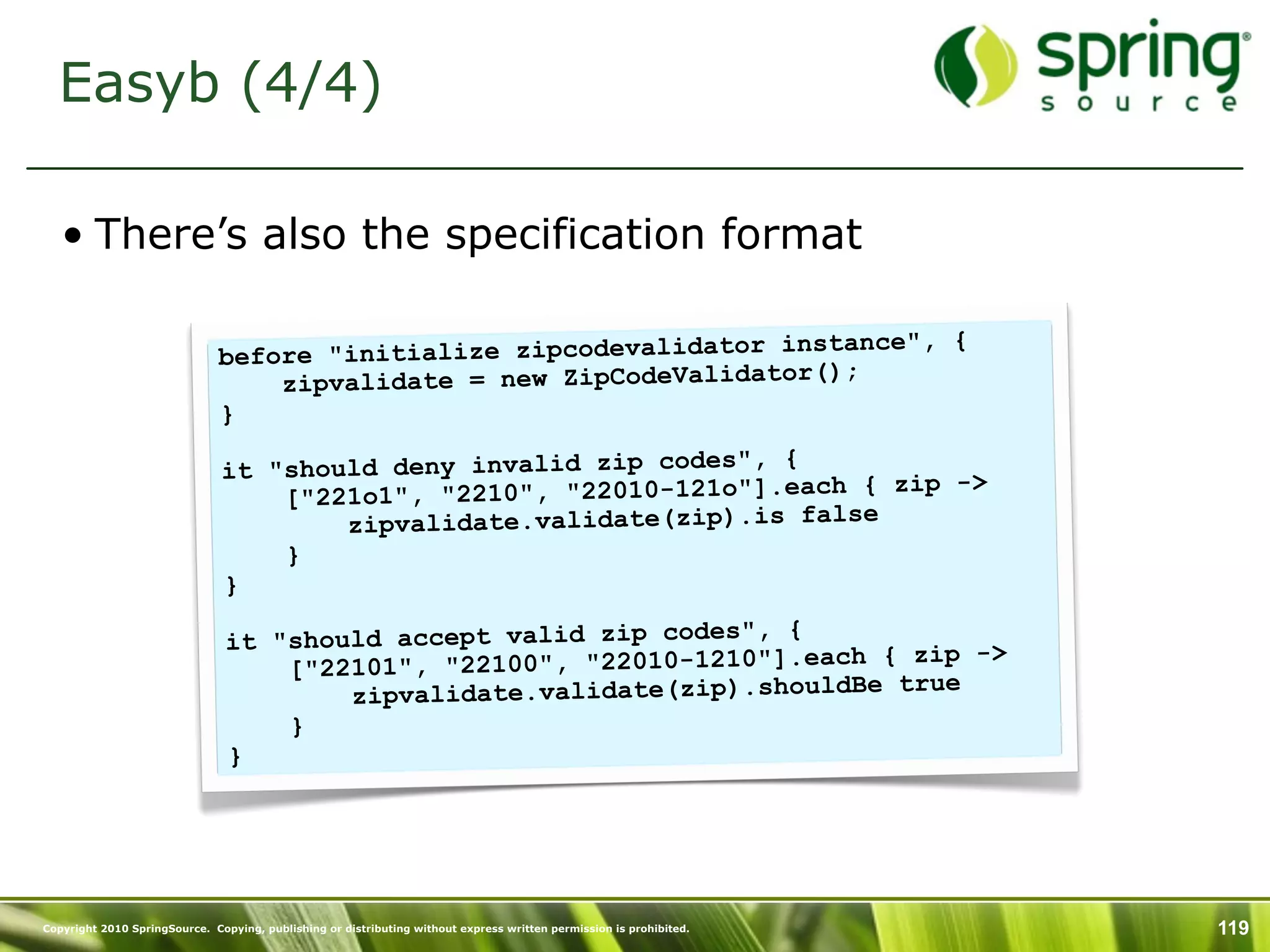 Easyb (4/4)

   • There’s also the specification format

                                                                   instance", {
                               before "initialize zipcodevalidator
                                                                       ;
                                   zipvalidate = new ZipCodeValidator()
                               }
                                                                    {
                               it "should deny invalid zip codes",         zip ->
                                   [" 221o1", "2210", "22010-121o"].each {
                                        zipvalidate.validate(zip).is false
                                   }
                               }
                                                                    {
                                it "should accept valid zip codes",
                                                                          { zip ->
                                    ["22101", "22100", "22010-1210"].each
                                                                              ue
                                        zipvalidate.validate(zip).shouldBe tr
                                    }
                                }




Copyright 2010 SpringSource. Copying, publishing or distributing without express written permission is prohibited.   119
 