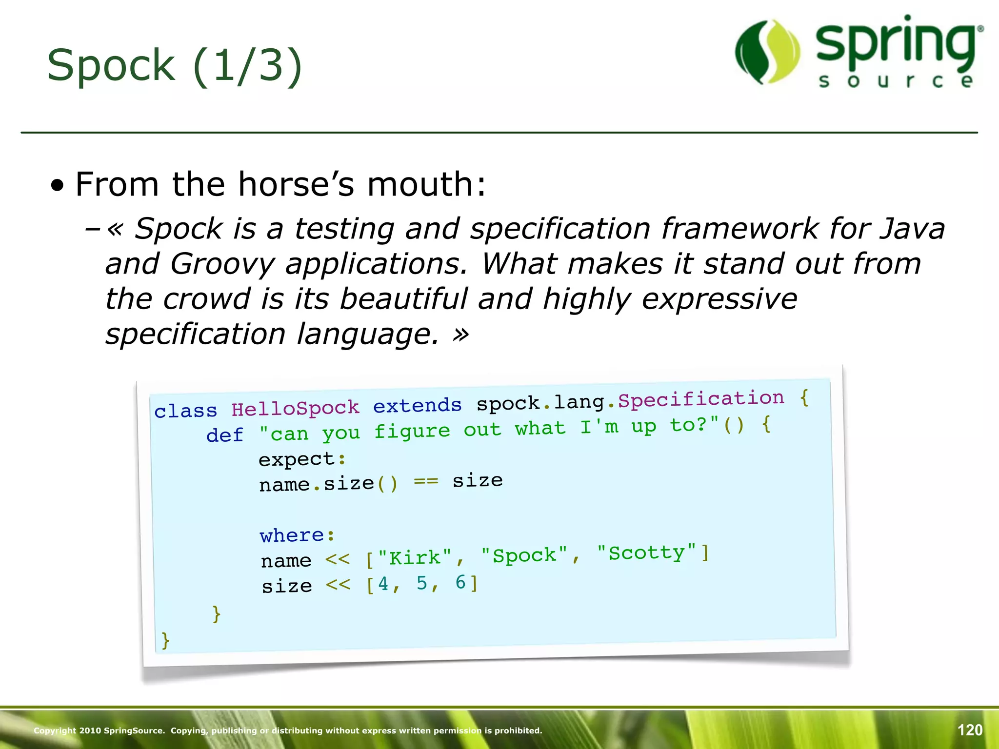 Spock (1/3)

   • From the horse’s mouth:
           – « Spock is a testing and specification framework for Java
             and Groovy applications. What makes it stand out from
             the crowd is its beautiful and highly expressive
             specification language. »

                                                                   cification {
                          cl ass HelloSpock extends spock.lang.Spe
                                                                        () {
                              def  "can you figure out what I'm up to?"
                                  expect:
                                  name.size() == size

                                           where:
                                                                            y"]
                                           name << ["Kirk", "Spock", "Scott
                                           size << [4, 5, 6]
                                       }
                           }



Copyright 2010 SpringSource. Copying, publishing or distributing without express written permission is prohibited.   120
 