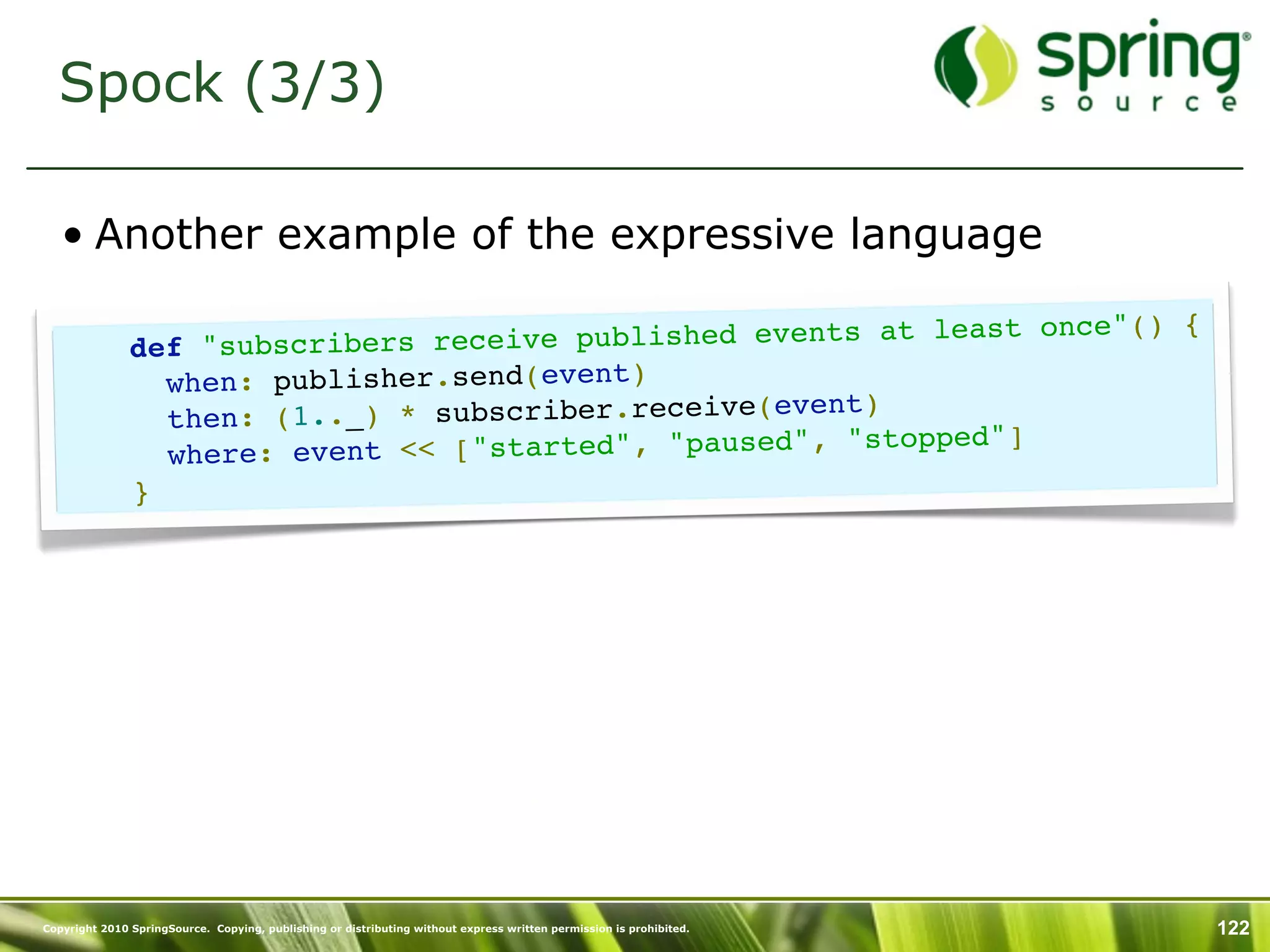 Spock (3/3)

   • Another example of the expressive language

                                                                    once"() {
               def "subscribe rs receive published events at least
                 when: publisher.send(event)
                                                     vent)
                 then: (1.._) * subscriber.receive(e
                                                                 "]
                 where: ev ent << ["started", "paused", "stopped
               }




Copyright 2010 SpringSource. Copying, publishing or distributing without express written permission is prohibited.   122
 