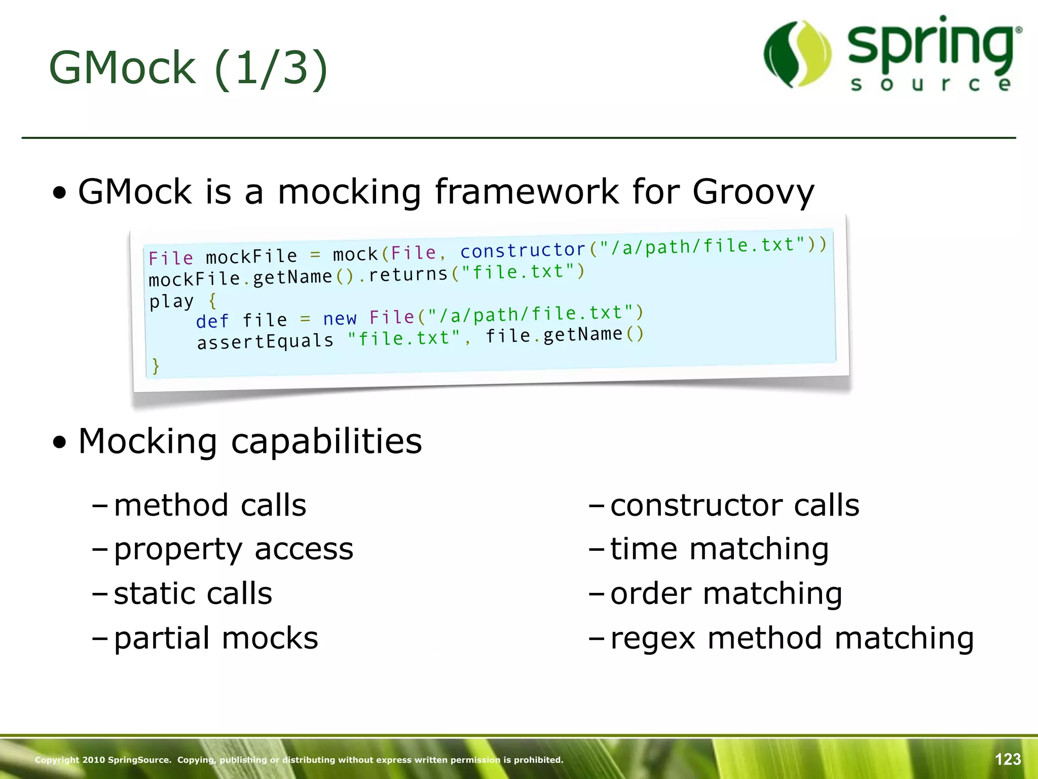 GMock (1/3)

   • GMock is a mocking framework for Groovy
                                                                     path/file.txt"))
                        File mo ckFile = mock(File, constructor("/a/
                                                             ")
                        mockFile.getName().returns("file.txt
                        play {
                                                                  ")
                            def file = new File("/a/path/file.txt
                                                                  ()
                            assertEquals "file.txt", file.getName
                        }



   • Mocking capabilities
           – method calls                                                                                            – constructor calls
           – property access                                                                                         – time matching
           – static calls                                                                                            – order matching
           – partial mocks                                                                                           – regex method matching


Copyright 2010 SpringSource. Copying, publishing or distributing without express written permission is prohibited.                             123
 