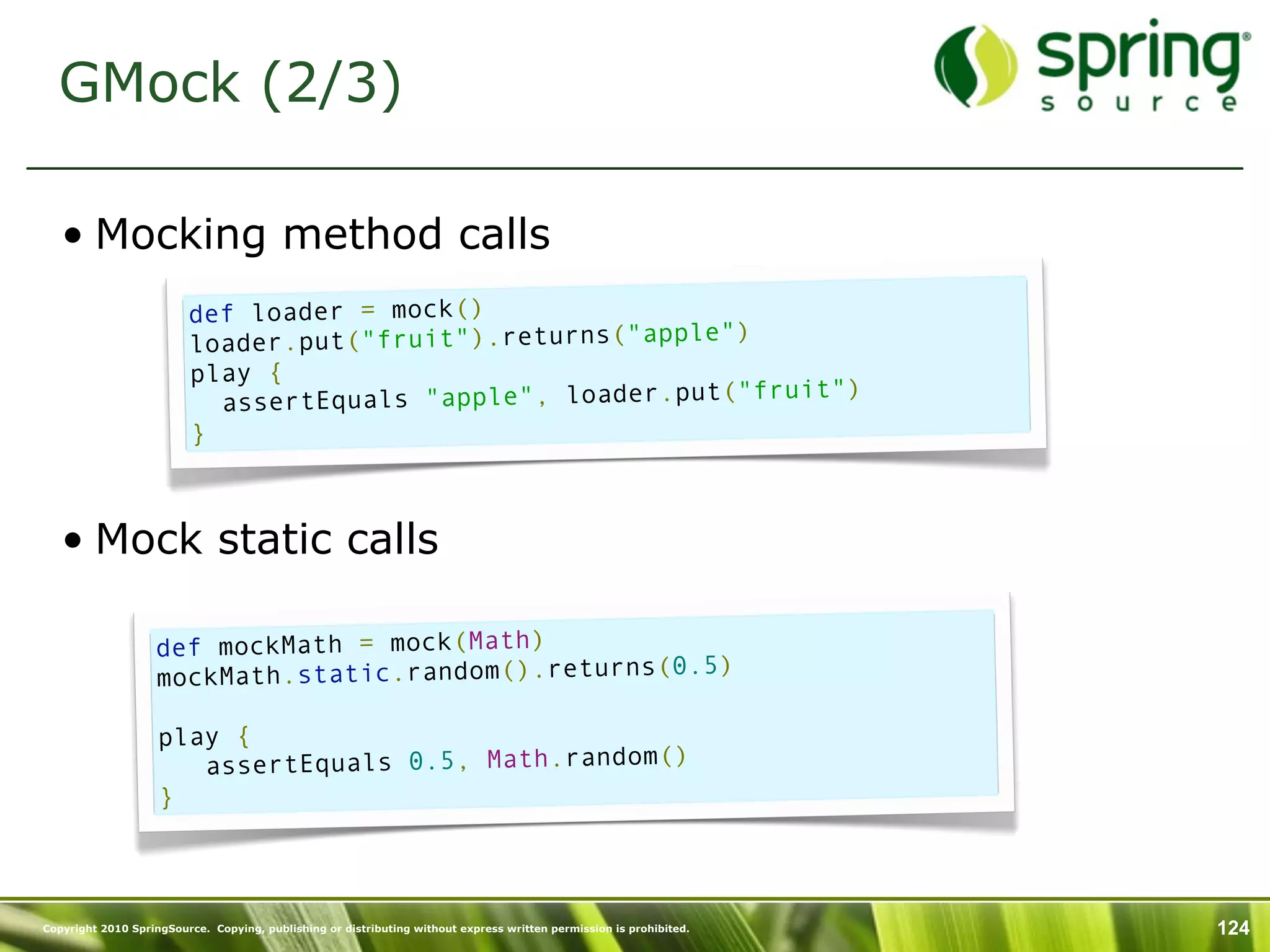 GMock (2/3)

   • Mocking method calls
                         def loader = mock()
                         loader.put("fruit").returns("apple")
                         play {
                                                              fruit")
                           assertEquals "apple", loader.put("
                         }



   • Mock static calls

                   def mockMath = mock(Math)
                                                        )
                   mockMath.static.random().returns(0.5

                    play {
                       assertEquals 0.5, Math.random()
                    }



Copyright 2010 SpringSource. Copying, publishing or distributing without express written permission is prohibited.   124
 