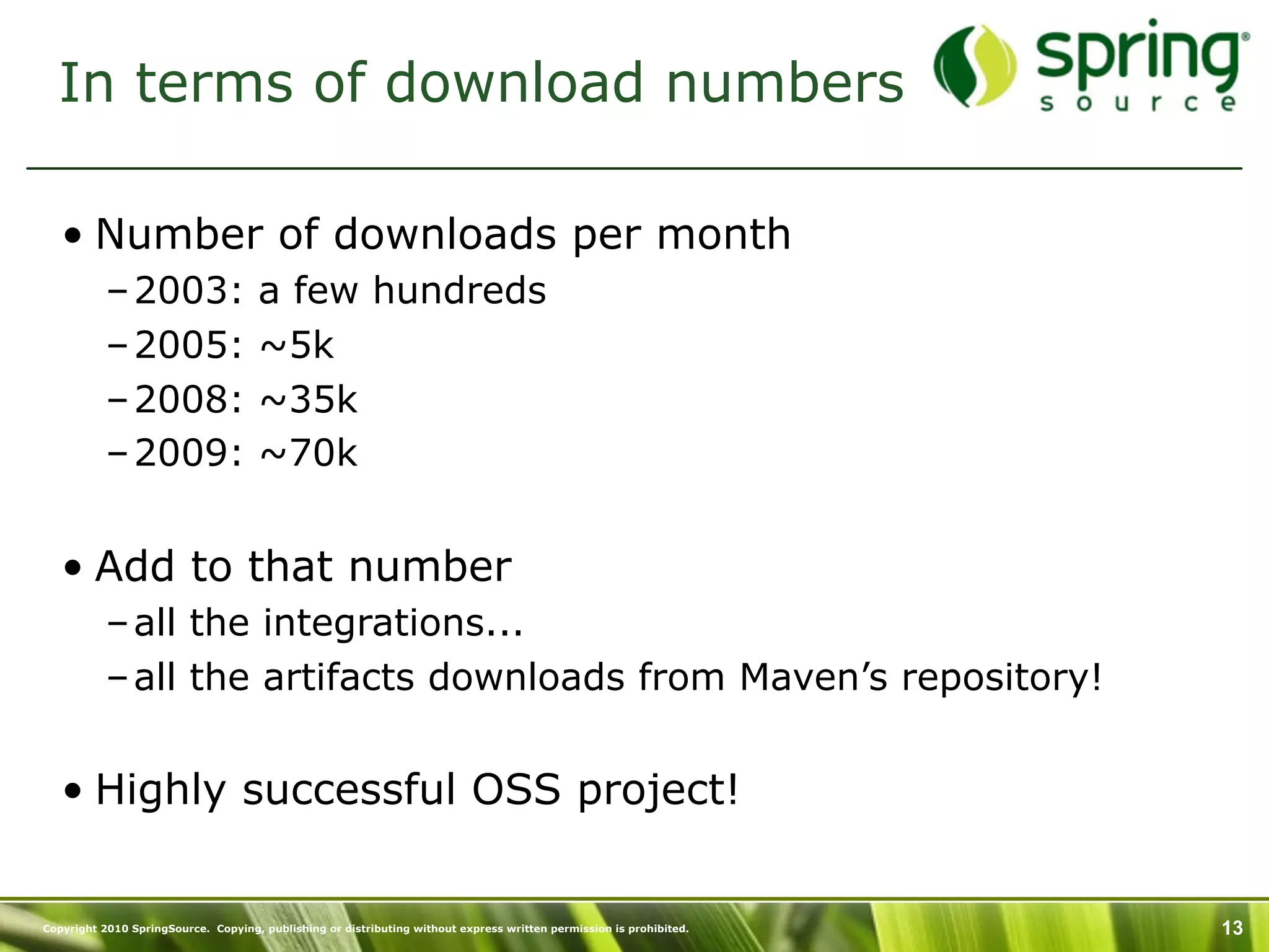In terms of download numbers

   • Number of downloads per month
           – 2003:                   a few hundreds
           – 2005:                   ~5k
           – 2008:                   ~35k
           – 2009:                   ~70k


   • Add to that number
           – all the integrations...
           – all the artifacts downloads from Maven’s repository!


   • Highly successful OSS project!


Copyright 2010 SpringSource. Copying, publishing or distributing without express written permission is prohibited.   13
 