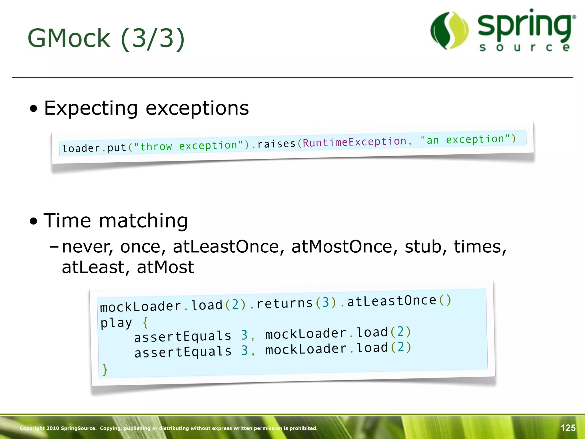 GMock (3/3)

   • Expecting exceptions
                                                               ception, "an exception")
                loader.put ("throw exception").raises(RuntimeEx




   • Time matching
           – never, once, atLeastOnce, atMostOnce, stub, times,
             atLeast, atMost
                                                                          )
                              mockLo ader.load(2).returns(3).atLeastOnce(
                              play {
                                                                   2)
                                  assertEquals 3, mockLoader.load(
                                                                   2)
                                  assertEquals 3, mockLoader.load(
                              }



Copyright 2010 SpringSource. Copying, publishing or distributing without express written permission is prohibited.   125
 
