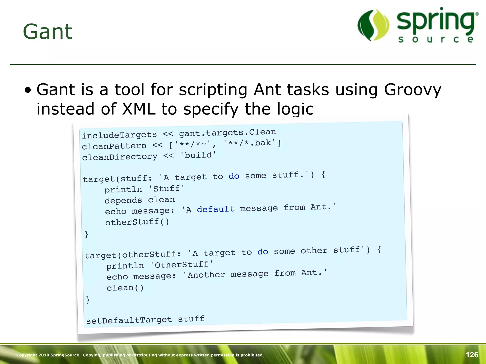 Gant

   • Gant is a tool for scripting Ant tasks using Groovy
     instead of XML to specify the logic
                              includeTargets << gant.targets.Clean
                                                                   ]
                              cleanPattern << ['**/*~', '**/*.bak'
                              cleanDirectory << 'build'
                                                                    uff.') {
                              target(stuff: 'A target to do some st
                                  println 'Stuff'
                                  depends clean
                                                                         Ant.'
                                  echo message: 'A default message from
                                  otherStuff()
                              }
                                                                          her stuff') {
                               target (otherStuff: 'A target to do some ot
                                   println 'OtherStuff'
                                                                        Ant.'
                                   echo message: 'Another message from
                                   clean()
                               }

                                setDefaultTarget stuff


Copyright 2010 SpringSource. Copying, publishing or distributing without express written permission is prohibited.   126
 