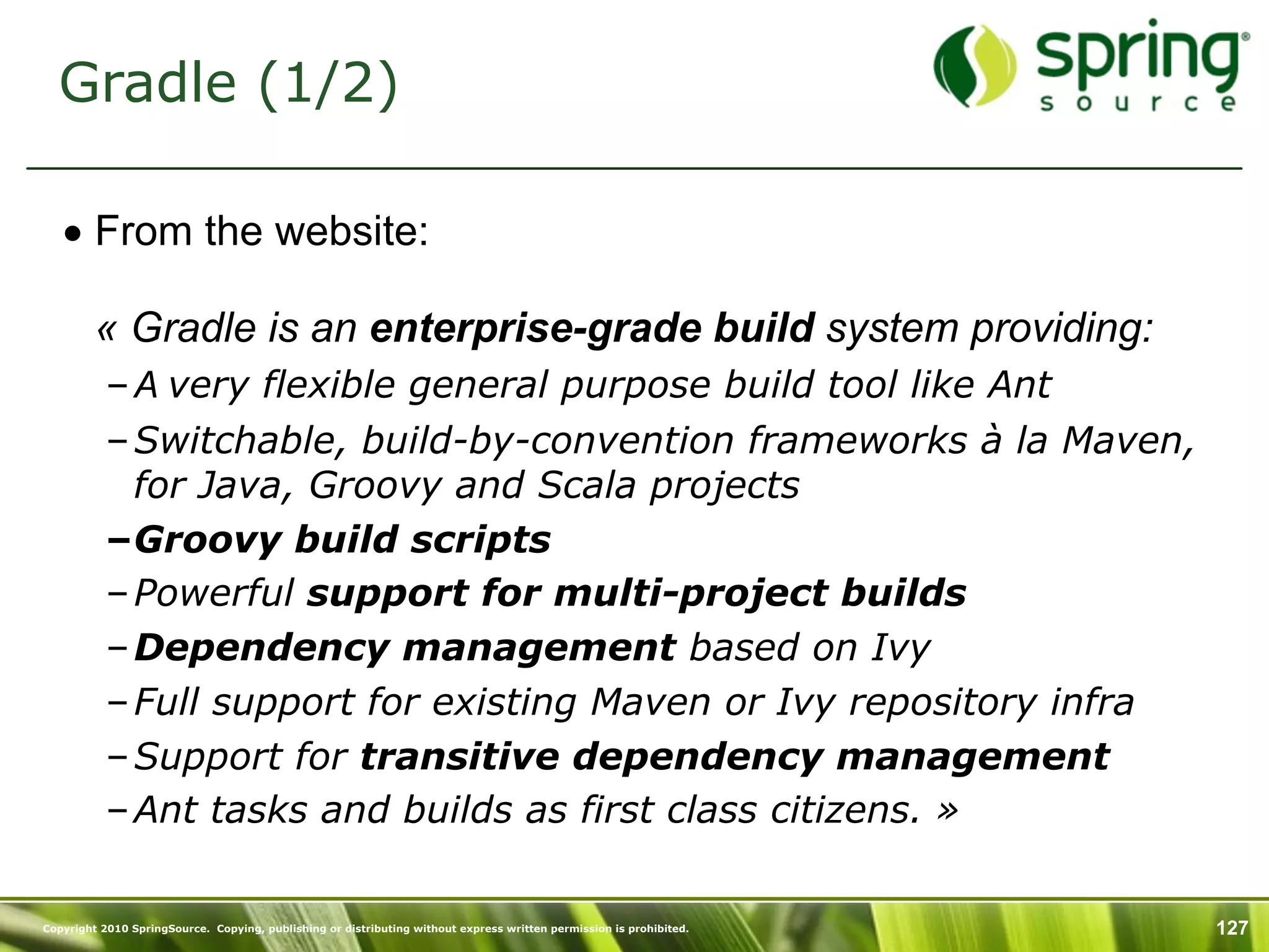 Gradle (1/2)

   • From the website:

         « Gradle is an enterprise-grade build system providing:
           – A very flexible general purpose build tool like Ant
           – Switchable, build-by-convention frameworks à la Maven,
             for Java, Groovy and Scala projects
           –Groovy build scripts
           – Powerful support for multi-project builds
           – Dependency management based on Ivy
           – Full support for existing Maven or Ivy repository infra
           – Support for transitive dependency management
           – Ant tasks and builds as first class citizens. »

Copyright 2010 SpringSource. Copying, publishing or distributing without express written permission is prohibited.   127
 