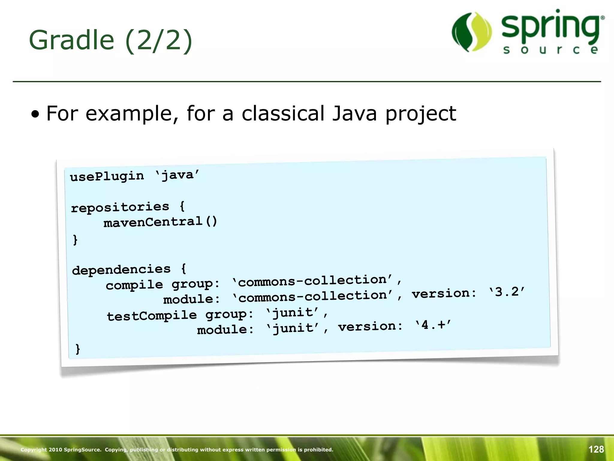 Gradle (2/2)

   • For example, for a classical Java project

                 usePlugin ‘java’

                  repositories {
                      mavenCentral()
                  }

                  dependencies {
                      compile group: ‘commons-collection’,
                                                                 n: ‘3.2’
                             module: ‘commons-collection’, versio
                      testCompile group: ‘junit’,
                                 module: ‘junit’, version: ‘4.+’
                  }




Copyright 2010 SpringSource. Copying, publishing or distributing without express written permission is prohibited.   128
 