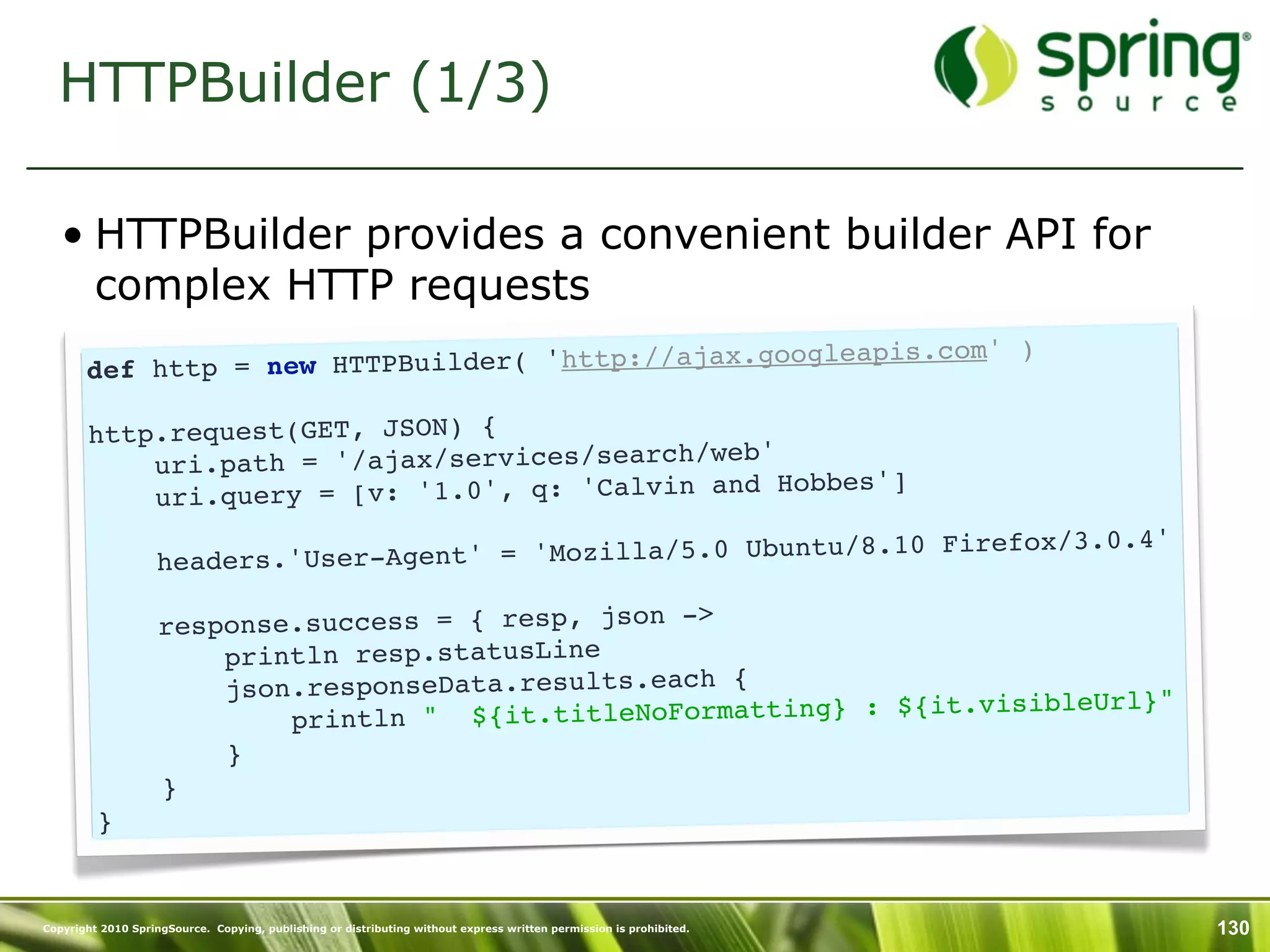 HTTPBuilder (1/3)

   • HTTPBuilder provides a convenient builder API for
     complex HTTP requests
                                                                 )
       def http = new HTTP Builder( 'http://ajax.googleapis.com'

        http.request(GET, JSON) {
                                                  '
            uri.path = '/ajax/services/search/web
                                                    Hobbes']
            ur i.query = [v: '1.0', q: 'Calvin and
                                                                        refox/3.0.4'
                    headers.'User- Agent' = 'Mozilla/5.0 Ubuntu/8.10 Fi

                    response.success = { resp, json ->
                        println resp.statusLine
                        json.responseData.results.each {                      Url}"
                            println " ${ it.titleNoFormatting} : ${it.visible
                        }
                    }
         }


Copyright 2010 SpringSource. Copying, publishing or distributing without express written permission is prohibited.   130
 