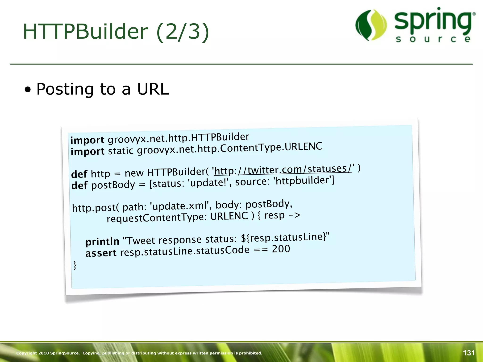 HTTPBuilder (2/3)

   • Posting to a URL


                        import groovyx.net.http.HTTPBuilder
                                                                         LENC
                        import static groovyx.net.http.ContentType.UR
                         
                                                                              tuses/' )
                        def htt p = new HTTPBuilder( 'http://twitter.com/sta
                                                                       tpbuilder']
                        def postBody = [status: 'update!', source: 'ht

                         http.post( path: 'update.xml', body: postBody,
                                                                        ->
                                    requestContentType: URLENC ) { resp
                          
                                                                         usLine}"
                            println "Tweet response status: ${resp.stat
                            assert resp.statusLine.statusCode == 200
                         }




Copyright 2010 SpringSource. Copying, publishing or distributing without express written permission is prohibited.   131
 