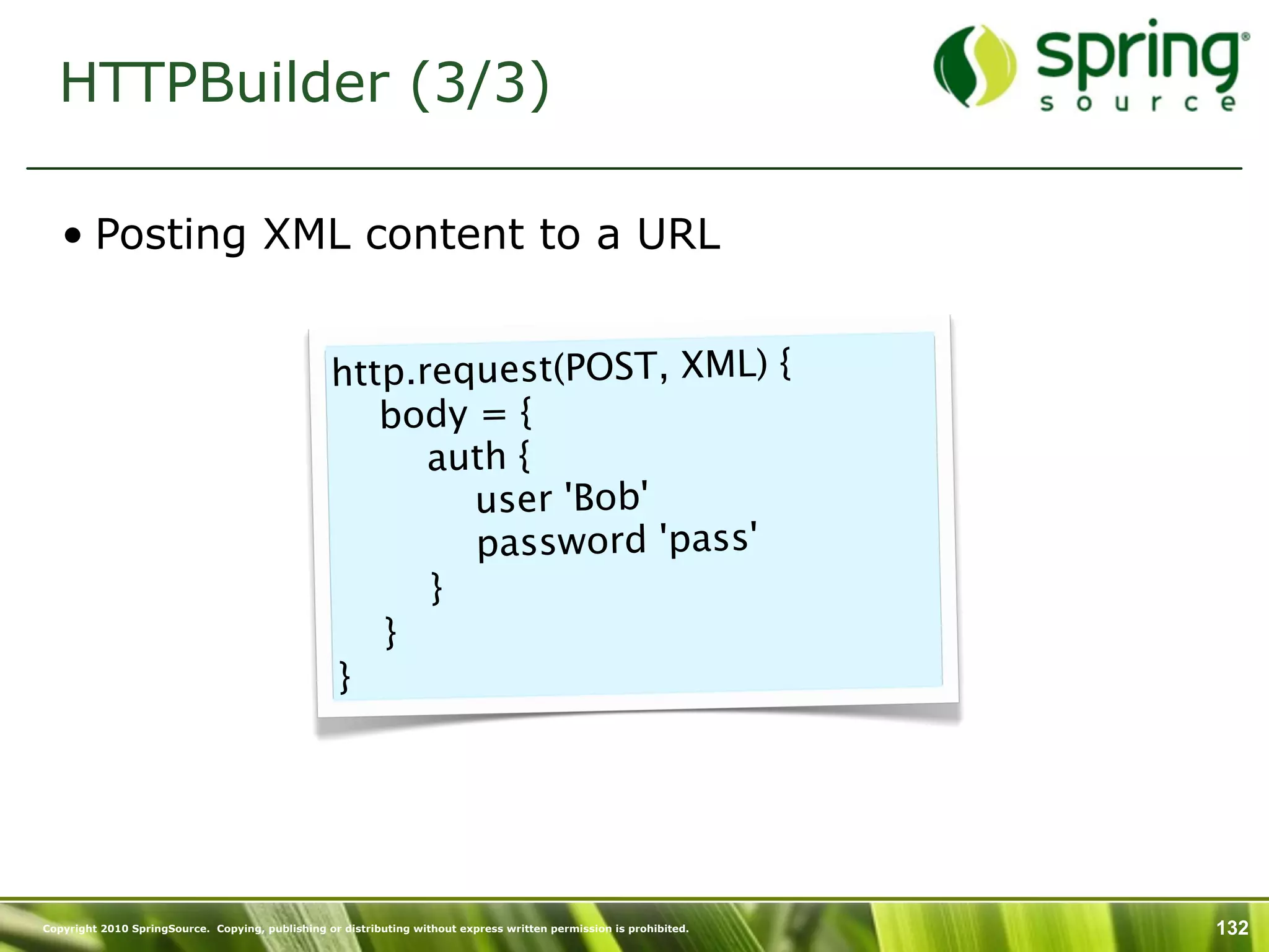 HTTPBuilder (3/3)

   • Posting XML content to a URL


                                                  http.request(POST, XML) {
                                                     body = {
                                                       auth {
                                                          user 'Bob'
                                                          password 'pass'
                                                       }
                                                     }
                                                   }




Copyright 2010 SpringSource. Copying, publishing or distributing without express written permission is prohibited.   132
 
